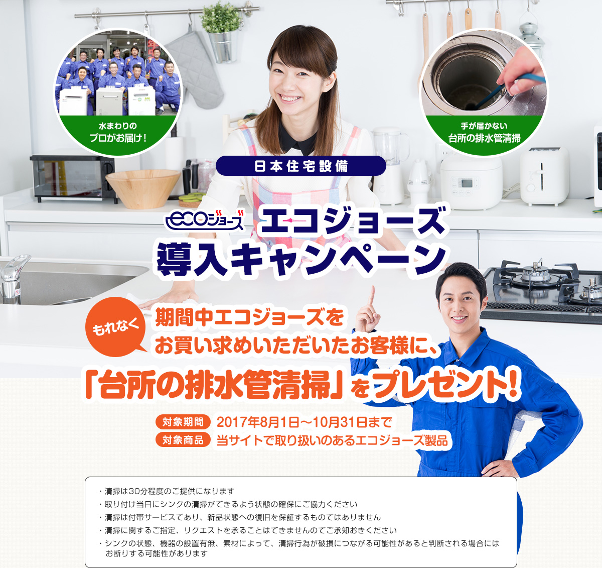 日本住宅設備エコジョーズ導入キャンペーン期間中エコジョーズをお買い求めいただいたお客様に、「シンク清掃」をプレゼント！対象期間 2017年8月1日〜10月31日まで対象商品 当サイトで取り扱いのあるエコジョーズ製品
